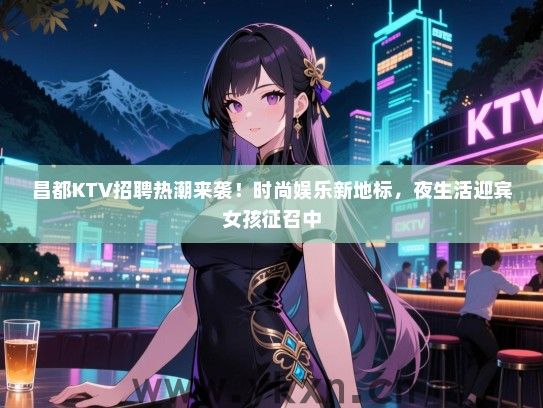 昌都KTV招聘热潮来袭！时尚娱乐新地标，夜生活迎宾女孩征召中